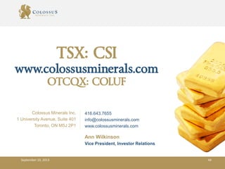 TSX: CSI
www.colossusminerals.com
OTCQX: COLUF
Colossus Minerals Inc.
1 University Avenue, Suite 401
Toronto, ON M5J 2P1
Ann Wilkinson
Vice President, Investor Relations
416.643.7655
info@colossusminerals.com
www.colossusminerals.com
September 10, 2013 44
 