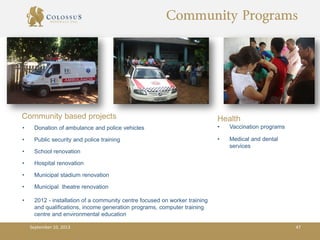 Community Programs
Community based projects
• Donation of ambulance and police vehicles
• Public security and police training
• School renovation
• Hospital renovation
• Municipal stadium renovation
• Municipal theatre renovation
• 2012 - installation of a community centre focused on worker training
and qualifications, income generation programs, computer training
centre and environmental education
Health
• Vaccination programs
• Medical and dental
services
September 10, 2013 47
 