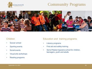 Community Programs
Children
• Soccer school
• Sporting events
• Social events
• Visual arts workshops
• Reading programs
Education and training programs
• Literacy programs
• First aid and safety training
• Serra Pelada Capoeira school for children,
teenagers, youth and adults
September 10, 2013 48
 