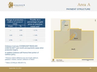 Area A
PAYMENT STRUCTURE
Range of production
(millions of ounces of
metal)
Royalty as a
percentage of gold
price on precious
metal sold*From To
--- 2.03 ~ 2.1%
2.03 4.79 ~ 1.4%
4.79+ --- ~ 1.3%
Colossus must pay COOMIGASP R$350,000
(US$155,555**) per month and payments cease when
production begins.
In addition Colossus will finance their portion of
CAPEX (25%).
* Precious metal is defined as any one of gold, platinum,
palladium, rhodium, osmium, ruthenium or iridium
** Basis 2.25 R$ per US$ (8/31/13)
September 10, 2013 49
 