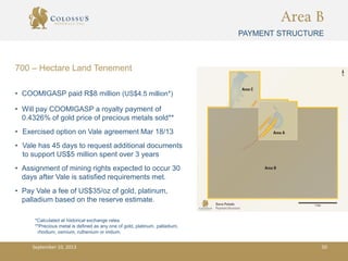 Area B
PAYMENT STRUCTURE
• COOMIGASP paid R$8 million (US$4.5 million*)
• Will pay COOMIGASP a royalty payment of
0.4326% of gold price of precious metals sold**
• Exercised option on Vale agreement Mar 18/13
• Vale has 45 days to request additional documents
to support US$5 million spent over 3 years
• Assignment of mining rights expected to occur 30
days after Vale is satisfied requirements met.
• Pay Vale a fee of US$35/oz of gold, platinum,
palladium based on the reserve estimate.
700 – Hectare Land Tenement
*Calculated at historical exchange rates.
**Precious metal is defined as any one of gold, platinum, palladium,
rhodium, osmium, ruthenium or iridium.
September 10, 2013 50
 