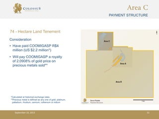 Area C
PAYMENT STRUCTURE
• Have paid COOMIGASP R$4
million (US $2.2 million*)
• Will pay COOMIGASP a royalty
of 2.0908% of gold price on
precious metals sold**
*Calculated at historical exchange rates.
**Precious metal is defined as any one of gold, platinum,
palladium, rhodium, osmium, ruthenium or iridium
Consideration
74 - Hectare Land Tenement
September 10, 2013 51
 