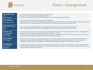 Senior Management
Claudio Mancuso,
CA
CEO, Director
• Over 10 years experience in mining industry and capital markets
• Previously VP, Treasurer of Agnico-Eagle Mines Limited
• Involved in raising over $4 billion over the past five years in both equity and debt capital markets
David Anthony
President & COO
• Previously Senior Vice President, Mining of Forbes & Manhattan
• Previously worked for Kinross, as the Project Director, responsible for execution of the Fruta del Norte Project and held Senior positions
at Barrick Gold in Tanzania responsible for the development of the Bulyanhulu, Buzwagi and Tulawaka mines
Alden Greenhouse,
CFA
CFO
• Over 10 years capital markets experience in commodity risk management, foreign-exchange and fixed income
• Senior management positions with RBC Capital Markets and Senior Analyst at Dominion Bond Rating Service
Graham Long
VP, Exploration
Qualified Person
under NI 43-101
• Over 25 years’ experience in the mining industry, spent the majority of his career with Agnico-Eagle Mines where he held progressively
changing roles from exploration geologist to Exploration Manager for Canada.
• Mr. Long has a broad range of mining experience having worked in several operating mines both underground and open-pit as well as
experiencing the discovery of a gold deposit and seeing it through to production.
Jason Brooks
VP, Finance
• More than 10 years of finance and accounting experience in the mining industry. He most recently served as Assistant Controller of
NewGold Inc., an intermediate gold producer. Previously, he spent six years with Barrick Gold Corporation in various financial
management positions. Prior to joining Barrick, he spent five years at BDO Dunwoody LLP, a public accounting firm.
Ann Wilkinson
VP, Investor
Relations
• 20 years in the mining industry in investor relations and other management roles. Prior to joining Colossus, served as Vice President,
Investor Relations of Breakwater Resources Ltd. Prior to Breakwater she held a number of roles with several capital market firms and a
couple of junior gold exploration companies.
September 10, 2013 53
 