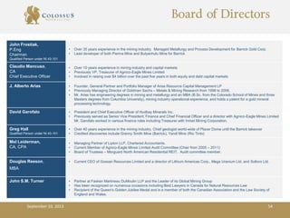 Board of Directors
John Frostiak,
P.Eng
Chairman
Qualified Person under NI 43-101
• Over 35 years experience in the mining industry. Managed Metallurgy and Process Development for Barrick Gold Corp.
• Lead developer of both Pierina Mine and Bulyanhulu Mine for Barrick
Claudio Mancuso,
CA
Chief Executive Officer
• Over 10 years experience in mining industry and capital markets
• Previously VP, Treasurer of Agnico-Eagle Mines Limited
• Involved in raising over $4 billion over the past five years in both equity and debt capital markets
J. Alberto Arias • Founder, General Partner and Portfolio Manager of Arias Resource Capital Management LP
• Previously Managing Director of Goldman Sachs – Metals & Mining Research from 1998 to 2006,
• Mr. Arias has engineering degrees in mining and metallurgy and an MBA (B.Sc. from the Colorado School of Mines and three
Masters degrees from Columbia University), mining industry operational experience, and holds a patent for a gold mineral
processing technology.
David Garofalo • President and Chief Executive Officer of Hudbay Minerals Inc.
• Previously served as Senior Vice President, Finance and Chief Financial Officer and a director with Agnico-Eagle Mines Limited
Mr. Garofalo worked in various finance roles including Treasurer with Inmet Mining Corporation.
Greg Hall
Qualified Person under NI 43-101
• Over 40 years experience in the mining industry. Chief geologist world-wide of Placer Dome until the Barrick takeover
• Credited discoveries include Granny Smith Mine (Barrick), Yandi Mine (Rio Tinto)
Mel Leiderman,
CA, CPA
• Managing Partner of Lipton LLP, Chartered Accountants.
• Current Member of Agnico-Eagle Mines Limited Audit Committee (Chair from 2005 – 2011)
• Board of Trustees – Morguard North American Residential REIT. Audit committee member.
Douglas Reeson,
MBA
• Current CEO of Gossan Resources Limited and a director of Lithium Americas Corp., Mega Uranium Ltd. and Soltoro Ltd.
John S.M. Turner • Partner at Fasken Martineau DuMoulin LLP and the Leader of its Global Mining Group
• Has been recognized on numerous occasions including Best Lawyers in Canada for Natural Resources Law
• Recipient of the Queen's Golden Jubilee Medal and is a member of both the Canadian Association and the Law Society of
England and Wales.
September 10, 2013 54
 