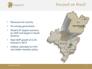 Focused on Brazil
• Resource-rich country
• Pro-mining government
• World’s 6th largest economy
by GDP and largest in South
America
• Real GDP growth of 2.2%
forecast in 2013
• Inflation estimated at 4.5%
and stable monetary policy
September 10, 2013 6
 