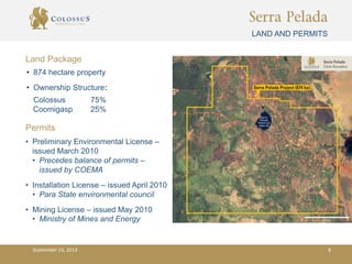 Serra Pelada
LAND AND PERMITS
• Preliminary Environmental License –
issued March 2010
• Precedes balance of permits –
issued by COEMA
• Installation License – issued April 2010
• Para State environmental council
• Mining License – issued May 2010
• Ministry of Mines and Energy
Permits
Land Package
• 874 hectare property
• Ownership Structure:
Colossus 75%
Coomigasp 25%
September 10, 2013 8
 