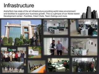 Infrastructure
ArohaTech has state of the art infrastructure providing world class environment
and facilities to support your business growth. This is a glimpse of our Noida based
Development center:- Facilities, Client Visits, Team Outings and more.
 