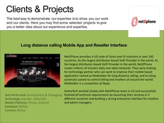 Clients & Projects
The best way to demonstrate our expertise is to show you our work
and our clients. Here you may find some selected projects to give
you a better idea about our experience and expertise.
Long distance calling Mobile App and Reseller Interface
Net2Phone provides a full suite of Voice over IP solutions in over 160
countries. As the largest distributor-based VoIP Provider in the world. As
the largest distributor-based VoIP Provider in the world, Net2Phone
routes millions of minutes daily over data networks. They were looking
for technology partner who can work to improve their mobile based
application named as Mobitalker for long distance calling, and to setup
automatic panels to control billing and resellers all around the world.
Mobitalker is a competitor of Skype.
ArohaTech worked closely with Net2Phone team in US and successfully
finished all technical requirements by launching their services in 5
different countries and building a strong enterprise interface for resellers
and admin managers.
Task Performed: Development & Debugging
Technology: Asp.Net, JAVA/J2EE
Mobile Platform: iPhone, Android
Database: MSSQL
Country: Global
 