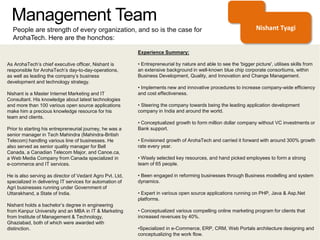 Management Team
People are strength of every organization, and so is the case for
ArohaTech. Here are the honchos:
As ArohaTech’s chief executive officer, Nishant is
responsible for ArohaTech’s day-to-day-operations,
as well as leading the company’s business
development and technology strategy.
Nishant is a Master Internet Marketing and IT
Consultant. His knowledge about latest technologies
and more than 100 various open source applications
make him a precious knowledge resource for his
team and clients.
Prior to starting his entrepreneurial journey, he was a
senior manager in Tech Mahindra (Mahindra-British
Telecom) handling various line of businesses. He
also served as senior quality manager for Bell
Canada, a Canadian Telecom Major, and Canoe.ca,
a Web Media Company from Canada specialized in
e-commerce and IT services.
He is also serving as director of Vedant Agro Pvt. Ltd,
specialized in delivering IT services for automation of
Agri businesses running under Government of
Uttarakhand, a State of India.
Nishant holds a bachelor’s degree in engineering
from Kanpur University and an MBA in IT & Marketing
from Institute of Management & Technology,
Ghaziabad, both of which were awarded with
distinction.
Experience Summary:
• Entrepreneurial by nature and able to see the 'bigger picture', utilises skills from
an extensive background in well-known blue chip corporate consortiums, within
Business Development, Quality, and Innovation and Change Management.
• Implements new and innovative procedures to increase company-wide efficiency
and cost effectiveness.
• Steering the company towards being the leading application development
company in India and around the world.
• Conceptualized growth to form million dollar company without VC investments or
Bank support.
• Envisioned growth of ArohaTech and carried it forward with around 300% growth
rate every year.
• Wisely selected key resources, and hand picked employees to form a strong
team of 65 people.
• Been engaged in reforming businesses through Business modelling and system
dynamics.
• Expert in various open source applications running on PHP, Java & Asp.Net
platforms.
• Conceptualized various compelling online marketing program for clients that
increased revenues by 40%.
•Specialized in e-Commerce, ERP, CRM, Web Portals architecture designing and
conceptualizing the work flow.
Nishant Tyagi
 