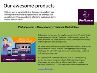 Perflance.com – Revolutionary Freelance Marketplace
Outsourcing has changed the way how world works. It’s easier to get
work outsourced to expert freelancers and companies around the
world, however, still there are some unseen challenges while finding
and hiring expert team of freelancers.
Perflance.com is a biggest change in freelancing industry wherein we
have introduced various features catering to those outsourcing
challenges. It’s a breakthrough for how we communicate and work
online with transparency.
It’s simple layout, and Hi-tech features such as Live chat among
service buyers and freelancers, Audio-Video conferencing and
Whiteboard are some of these differentiating factors making
Perflance.com World’s 1st Fully Interactive Freelance Marketplace.
www.perflance.com
Our awesome products
With an aim to excel in Online Services, ArohaTech has
developed and added few products to it’s offerings that
complement IT services being offered to customers. Let’s
have a look at these.
 
