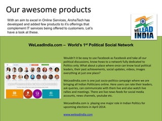 WeLeadIndia.com – World’s 1st Political Social Network
Wouldn’t it be easy to use Facebook as Facebook and take all our
political discussions, know-hows to a network fully dedicated to
Politics only. What about a place where once can know local political
leaders, their past achievements, social updates, videos, images
everything at just one place?
WeLeadIndia.com is one just socio-politico campaign where we are
bringing all Indian Politicians online. Here users can rate their leaders,
ask queries, can communicate with them live and also watch live
rallies and meetings. There are live news feeds for social media
accounts, news channels, youtube etc.
WeLeadIndia.com is playing one major role in Indian Politics for
upcoming elections in April 2014.
www.weleadindia.com
Our awesome products
With an aim to excel in Online Services, ArohaTech has
developed and added few products to it’s offerings that
complement IT services being offered to customers. Let’s
have a look at these.
 