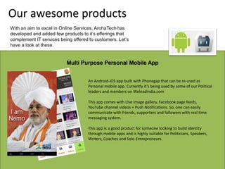 Multi Purpose Personal Mobile App
An Android-iOS app built with Phonegap that can be re-used as
Personal mobile app. Currently it’s being used by some of our Political
leaders and members on Weleadindia.com
This app comes with Live image gallery, Facebook page feeds,
YouTube channel videos + Push Notifications. So, one can easily
communicate with friends, supporters and followers with real time
messaging system.
This app is a good product for someone looking to build identity
through mobile apps and is highly suitable for Politicians, Speakers,
Writers, Coaches and Solo-Entrepreneurs.
Our awesome products
With an aim to excel in Online Services, ArohaTech has
developed and added few products to it’s offerings that
complement IT services being offered to customers. Let’s
have a look at these.
 