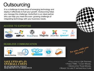 Outsourcing
ACCESS TO EXPERTISE
It is a challenge to keep track of emerging technology and
deploy it effectively to fuel your growth. Outsourcing helps
you manage this challenge. ArohaTech is an ideal partner
who can help you meet this ever- growing challenge of
integrating technology with your business needs.
SEAMLESS COMMUNICATION
Weekly Meetings
SAVE UPTO 45% IN
OVERALL COSTS
BY OUTSOURCING YOUR IT
REQUIREMENTS TO AROHATECH
• Full-cycle QA Testing
• Fixed TIME / Cost Model
• Dedicated Team Model
• Ready to use IT infrastructure
 