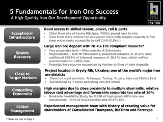 5 Fundamentals for Iron Ore Success
     A High-Quality Iron Ore Development Opportunity
                                                                                                    TSX: BKI
                              Good access to skilled labour, power, rail & ports
    Exceptional               •   35km from city of Kryviy Rih (pop. 750k); paved road to site
   Infrastructure             •   2 km from state-owned rail and power lines with surplus capacity & five
                                  deep water ports accessible by rail (140-515km)
                              Large iron ore deposit with NI 43-101 compliant resource*
                              •   Two properties held – Shymanivske & Zelenivske
        Sizable               •   Shymanivske – 646 Mt Measured & Indicated resource @ 31.6% iron;
       Resource                   additional 188 Mt of Inferred resource @ 30.1% iron, which will be
                                  concentrated to ~68% iron
                              •   Potential for resource expansion by further drilling of both deposits

                              Project located in Kryviy Rih, Ukraine; one of the world’s major iron
      Close to                ore districts
   Target Markets             •   Close to target markets: W.Europe, Turkey, Russia, Asia and Middle East
                              •   Surrounded by 7 other operating iron ore mines

      Compelling              High margins due to close proximity to multiple steel mills, relative
      Economics               labour cost advantage and favourable corporate tax rate of 16%
                              •   Bankable Feasibility Study for 9.2Mt of high-grade 68% iron ore
                                  concentrate – NPV of US$3.5billion and 45.9% IRR

      Skilled                 Experienced management team with history of creating value for
    Management                shareholders of Consolidated Thompson, RioTinto and Ferrexpo

                                                                                                            4   4
* Please see note on Page 2
 
