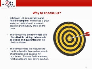Why  to choose us ? JobSpace Ltd. is  innovative and flexible company , which uses a great variety of methods and sources in searching without any effect on the price. The company is  client oriented  and offers  flexible pricing ,  tailor-made solutions and guarantees  for the hired candidate. The company has the resources to combine benefits from on-line search of candidates and classical HR recruitment. Thus we find the easiest, most reliable and cost saving solution. 
