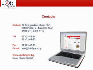 Contacts Address  87 Tzarigradsko shose blvd., hotel Pliska, 2 nd  business floor,   office 211,  Sofia 1113 Tel.  02   421 42 64 02 421 42 65 Fax:  02 421 42 63 E-mail: Info@JobSpace.bg  www.JobSpace.bg   Ideas. People. Capital. 