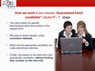 The client states his specific requirements about the position in the request form. We start to search people, using  innovative methods . When we find appropriate candidate, we make preliminary interview.  Finally, we present to the client the most appropriate candidates,  without limiting their number on the short list. How  we work  if you choose “ Guaranteed hired candidate”  solution ?  - 1 st  stage 