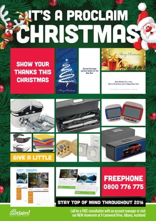 CallforaFREEconsultationwithanaccountmanagerorvisit
ourNEWshowroomat9CanaveralDrive,Albany,Auckland
Show your
thanks this
Christmas
stay top of mind throughout 2016
give a little
Freephone
0800 776 775
Best Wishes for a very
Merry Christmas and a Happy New Year
Seasons Greetings
and best wishes for the
New Year
2015
Company Name
Company contact details
Company Name
Company contact details
Company
Logo
JUL
Sunday Monday Tuesday Wednesday Thursday Friday Saturday
1 2 3 4
5 6 7 8 9 10 11
12 13 14 15 16 17 18
19 20 21 22 23 24 25
26 27 28 29 30 31
S M T W T F S
1 2 3 4 5 6
7 8 9 10 11 12 13
14 15 16 17 18 19 20
21 22 23 24 25 26 27
28 29 30
S M T W T F S
30 31 1
2 3 4 5 6 7 8
9 10 11 12 13 14 15
16 17 18 19 20 21 22
23 24 25 26 27 28 29
JUN 2015
AUG 2015
2015
Company Name
Company contact details
Company Name
Company contact details
Company
Logo
AUG
Sunday Monday Tuesday Wednesday Thursday Friday Saturday
30 31 1
2 3 4 5 6 7 8
9 10 11 12 13 14 15
16 17 18 19 20 21 22
23 24 25 26 27 28 29
S M T W T F S
1 2 3 4
5 6 7 8 9 10 11
12 13 14 15 16 17 18
19 20 21 22 23 24 25
26 27 28 29 30 31
S M T W T F S
1 2 3 4 5
6 7 8 9 10 11 12
13 14 15 16 17 18 19
20 21 22 23 24 25 26
27 28 29 30
JUL 2015
SEP 2015
[Sample of available verse]
It’s a Proclaim
CHRISTMAS
 