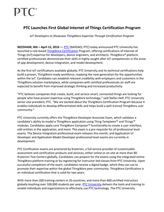 PTC Launches First Global Internet of Things Certification Program
IoT Developers to Showcase ThingWorx Expertise Through Certification Program
NEEDHAM, MA – April 12, 2016 –– PTC (NASDAQ: PTC) today announced PTC University has
launched a role-based ThingWorx Certification Program, offering certifications of Internet of
Things (IoT) expertise for developers, device engineers, and architects. ThingWorx® platform
certified professionals demonstrate their skills in highly sought after IoT competencies in the areas
of app development, device integration, and model development.
As the first IoT certifications available globally, PTC University and its technical certifications help
build a proven, ThingWorx-ready workforce, readying the next-generation for the opportunities
within the IoT. Candidates can establish relevant credibility with employers and customers in the
ThingWorx solution marketplace, while companies with certified professionals on staff are
expected to benefit from improved strategic thinking and increased productivity.
“PTC believes companies that create, build, and service smart, connected things are looking for
people who have proven expertise using ThingWorx technology,” said Stefan Helf, PTC University
senior vice president, PTC. “We are excited about the ThingWorx Certification Program because it
enables individuals to develop differentiated skills and helps build a well-trained ThingWorx user
community.”
PTC University currently offers the ThingWorx Developer Associate Exam, which validates a
candidate’s ability to model a ThingWorx application using Thing Templates™ and Things™
modules. Candidates apply core ThingWorx Composer™ functionality to create a user interface,
edit entities in the application, and more. This exam is a pre-requisite for all professional level
exams. The Device Integration professional exam releases this month, and Application UI
Developer and Application Model Developer professional level exams are currently in
development.
PTC Certification exams are proctored by Kryterion, a full service provider of customizable
assessment and certification products and services, either online or on-site at more than 80
Kryterion Test Centers globally. Candidates can prepare for the exams using the integrated online
ThingWorx platform training or by registering for instructor-led classes from PTC University. Upon
successful completion of the exam, candidates receive a digital badge, which they can use to
promote their expertise within the global ThingWorx peer community. ThingWorx Certification is
an individual certification that is valid for two years.
With more than 200 training centers in 35 countries, and more than 400 certified instructors
globally teaching over 100,000 students per year, PTC University delivers the tools and training to
enable individuals and organizations to effectively use PTC technology. The PTC University
 