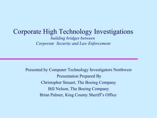 Corporate High Technology Investigations building bridges between  Corporate  Security and Law Enforcement Presented by Computer Technology Investigators Northwest Presentation Prepared By Christopher Steuart, The Boeing Company Bill Nelson, The Boeing Company Brian Palmer, King County Sheriff’s Office   