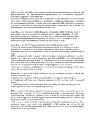 CSR is generally accepted as applying to firms wherever they operate in the domestic and
global economy. The way businesses engage/involve the shareholders, employees,
customers, suppliers, Governments, non-
Governmental organizations, international organizations, and other stakeholders is usually
a key feature of the concept. While an organization’s compliance with laws and regulations
on social, environmental and economic objectives set the official level of CSR performance,
it is often understood as involving the private sector commitments and activities that
extend beyond this foundation of compliance with laws.
According to the Commission of the European Communities, 2003, “CSR is the concept
that an enterprise is accountable for its impact on all relevant stakeholders. It is the
continuing commitment by business to behave fairly and responsibly and contribute
to economic development while improving the quality of life of the work force and
their families as well as of the local community and society at large.”
According to the World Business Council for Sustainable Development, 1999
“Corporate Social Responsibility is the continuing commitment by business to behave
ethically and contribute to the economic development while improving the quality of
life of the workforce and their families as well as of the local community and the society at
large.”
CSR is a concept whereby companies integrate social and environmental concerns in their
business operations and in their interaction with their stakeholders on a voluntary basis.
The main function of an enterprise is to create value through producing goods and services
that society demands, thereby generating profit for its owners and shareholders as well as
welfare for society, particularly through an ongoing process of job creation.
However, new social and market pressures are gradually leading to a change in the values
and in the horizon of business activity.
Essentially, Corporate Social Responsibility is an inter-disciplinary subject in nature and
encompasses in its fold:
1. Social, economic, ethical and moral responsibility of companies and managers,
2. Compliance with legal and voluntary requirements for business and professional
practice,
3. Challenges posed by needs of the economy and socially disadvantaged groups, and
4. Management of corporate responsibility activities.
CSR is an important business strategy because, wherever possible, consumers want to buy
products from companies they trust; suppliers want to form business partnerships with
companies they can rely on; employees want to work for companies they respect; and
NGOs, increasingly, want to work together with companies seeking feasible solutions and
innovations in areas of common concern.
CSR is a tool in the hands of corporates to enhance the market penetration of their
products, enhance its relation with stakeholders. CSR activities carried out by the
enterprises affects all the stakeholders, thus making good business sense, the reason being
contribution to the bottom line.
 
