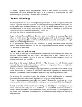 The term Corporate Social responsibility refers to the concept of business being
accountable for how it manages the impact of its processes on stakeholders and takes
responsibility for producing a positive effect on society.
CSR is not Philanthropy
Philanthropy means the act of donating money, goods, time or effort to support a charitable
cause in regard to a defined objective. Philanthropy can be equated with benevolence and
charity for the poor and needy. Philanthropy can be any selfless giving towards any kind of
social need that is not served, underserved, or perceived as unserved or underserved.
Philanthropy can be by an individual or by a corporate.
It is the active effort to promote human welfare.
Corporate Social Responsibility on the other hand is about how a company aligns their
values to social causes by including and collaborating with their investors, suppliers,
employees, regulators and the society as a whole. The investment in CSR may be on people
centric issues and/ or planet issues.
A CSR initiative of a corporate is not a selfless act of giving; companies derive long-term
benefits from the CSR initiatives and it is this enlightened self interest which is driving the
CSR initiatives in companies.
CSR is a contract with society
It is the duty of company to undertake CSR activities because company and society are
mutually interdependent on each other. No corporation in the present world of
globalization, liberalization can bear to have an indifferent attitude towards the society,
isolated existence is not possible.
According to Sir Adrian Cadbury (2002) - “The broadest way of defining social
responsibility is to say that the continued existence of companies is based on an implied
agreement between business and society.
In effect, companies are licensed by society to provide the goods and services which society
needs. The freedom of operation of companies is, therefore, dependent on their delivering
whatever balance of economic and social benefits society currently expects of them.
The problem for companies is that the balance of needs and benefits is continually
changing and there is no generally accepted way of measuring those changes.
To start with, companies are expected to meet society’s demands for goods and services, to
provide employment, to contribute to the exchequer, and to operate efficiently at a profit.
There is no conflict between social responsibility and the obligation on companies to use
scarce resources efficiently and to be profitable – an unprofitable business is a drain on
society. The essence of the contract between society and business is that companies shall
not pursue their immediate profit objectives at the expense of the long-term interests of
the community.
 