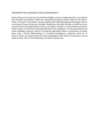 ARGUMENTS FOR CORPORATE SOCIAL RESPONSIBILTY
Human Resources Corporate Social Responsibility can be an important aid to recruitment
and retention, particularly within the competitive graduate market. CSR can also help to
build a ‘feel good’ atmosphere among existing staff. • Risk Management Managing risk is a
central part of many corporate strategies. Reputations that take decades to build up can be
ruined in hours through incidents such as corruption scandals or environmental accidents.
These events can also draw unwanted attention from regulators, courts, governments and
media. Building a genuine culture of ‘doing the right thing’ within a corporation can offset
these risks. • Brand Differentiation In crowded marketplaces companies strive for ‘X
Factors’ which can separate them from the competition in the minds of consumers. Several
major brands, such as The Body Shop are built on ethical valu
 