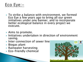    To strike a balance with environment, we formed
    Eco Eye a few years ago to bring all our green
    initiatives under one banner, and to incorporate
    better ecological balance in every project we
    execute.

   Aims to promote.
   Initiatives undertaken in direction of environment
    saving.
   Inter connection of sewer line
   Biogas plant
   Rainwater harvesting
   Eco-friendly chemical
 