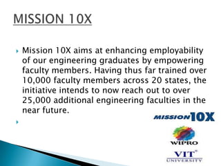    Mission 10X aims at enhancing employability
    of our engineering graduates by empowering
    faculty members. Having thus far trained over
    10,000 faculty members across 20 states, the
    initiative intends to now reach out to over
    25,000 additional engineering faculties in the
    near future.

 