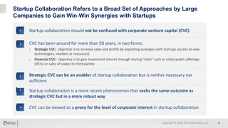 Startup Collaboration Refers to a Broad Set of Approaches by Large
Companies to Gain Win-Win Synergies with Startups
CVC has been around for more than 50 years, in two forms:
› Strategic CVC: objective is to increase sales and profits by exploiting synergies with startups (access to new
technologies, markets or resources)
› Financial CVC: objective is to gain investment returns through startup “exits” such as initial public offerings
(IPOs) or sales of stakes to third parties
Strategic CVC can be an enabler of startup collaboration but is neither necessary nor
sufficient
Startup collaboration is a more recent phenomenon that seeks the same outcome as
strategic CVC but in a more robust way
Startup collaboration should not be confused with corporate venture capital (CVC)
CVC can be viewed as a proxy for the level of corporate interest in startup collaboration
Copyright © 2018 The Inovo Group, LLC 4
 