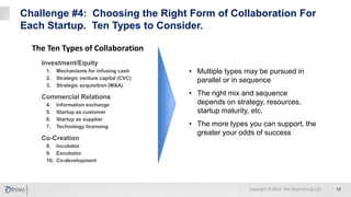 Challenge #4: Choosing the Right Form of Collaboration For
Each Startup. Ten Types to Consider.
13
Investment/Equity
1. Mechanisms for infusing cash
2. Strategic venture capital (CVC)
3. Strategic acquisition (M&A)
Commercial Relations
4. Information exchange
5. Startup as customer
6. Startup as supplier
7. Technology licensing
Co-Creation
8. Incubator
9. Excubator
10. Co-development
The Ten Types of Collaboration
• Multiple types may be pursued in
parallel or in sequence
• The right mix and sequence
depends on strategy, resources,
startup maturity, etc.
• The more types you can support, the
greater your odds of success
Copyright © 2019 The Inovo Group, LLC
 
