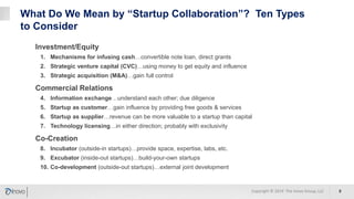 What Do We Mean by “Startup Collaboration”? Ten Types
to Consider
Investment/Equity
1. Mechanisms for infusing cash…convertible note loan, direct grants
2. Strategic venture capital (CVC)…using money to get equity and influence
3. Strategic acquisition (M&A)…gain full control
Commercial Relations
4. Information exchange…understand each other; due diligence
5. Startup as customer…gain influence by providing free goods & services
6. Startup as supplier…revenue can be more valuable to a startup than capital
7. Technology licensing…in either direction; probably with exclusivity
Co-Creation
8. Incubator (outside-in startups)…provide space, expertise, labs, etc.
9. Excubator (inside-out startups)…build-your-own startups
10. Co-development (outside-out startups)…external joint development
8Copyright © 2019 The Inovo Group, LLC
 