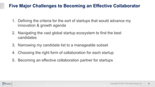 Five Major Challenges to Becoming an Effective Collaborator
1. Defining the criteria for the sort of startups that would advance my
innovation & growth agenda
2. Navigating the vast global startup ecosystem to find the best
candidates
3. Narrowing my candidate list to a manageable subset
4. Choosing the right form of collaboration for each startup
5. Becoming an effective collaboration partner for startups
9Copyright © 2019 The Inovo Group, LLC
 