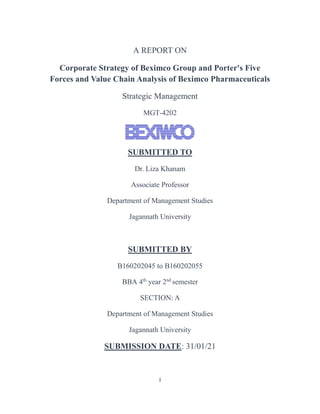 i
A REPORT ON
Corporate Strategy of Beximco Group and Porter's Five
Forces and Value Chain Analysis of Beximco Pharmaceuticals
Strategic Management
MGT-4202
SUBMITTED TO
Dr. Liza Khanam
Associate Professor
Department of Management Studies
Jagannath University
SUBMITTED BY
B160202045 to B160202055
BBA 4th
year 2nd
semester
SECTION: A
Department of Management Studies
Jagannath University
SUBMISSION DATE: 31/01/21
 
