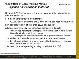 Acquisition of Mega Precious Metals
Expanding our Canadian footprint
• On April 24th, Yamana entered into an agreement to acquire Mega
Precious Metals Inc.
• $14.4M in consideration, consisting of:
– 0.02092 shares of Yamana and C$0.001 in cash per Mega Precious share
• Low acquisition cost of less than $5.00 per ounce*
• Advances our strategy to expand our presence in Canada
– 100%-owned Monument Bay Project – impressive asset in northeastern
Manitoba with large defined resource
• 2.16M oz gold M&I mineral resources and 0.90M oz gold Inferred mineral resources
– Adding experienced exploration team with proven track record
– Includes portfolio of early stage- assets: North Madsen and Headway
(Red Lake), Blue Caribou (Nunavut)
• $5M in exploration spending is being considered for 2015
17Executing on our strategy to build on the Canadian platform we established in 2014
* Measured & Indicated gold mineral resources
 