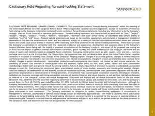 Cautionary Note Regarding Forward-looking Statement
CAUTIONARY NOTE REGARDING FORWARD-LOOKING STATEMENTS: This presentation contains “forward-looking statements” within the meaning of
the United States Private Securities Litigation Reform Act of 1995 and applicable Canadian securities legislation. Except for statements of historical
fact relating to the Company, information contained herein constitutes forward-looking statements, including any information as to the Company’s
strategy, plans or future financial or operating performance. Forward-looking statements are characterized by words such as “plan,” “expect”,
“budget”, “target”, “project”, “intend,” “believe”, “anticipate”, “estimate” and other similar words, or statements that certain events or
conditions “may” or “will” occur. Forward-looking statements are based on the opinions, assumptions and estimates of management considered
reasonable at the date the statements are made, and are inherently subject to a variety of risks and uncertainties and other known and unknown
factors that could cause actual events or results to differ materially from those projected in the forward-looking statements. These factors include
the Company’s expectations in connection with the expected production and exploration, development and expansion plans at the Company’s
projects discussed herein being met, the impact of proposed optimizations at the Company’s projects, the impact of the proposed new mining law
in Brazil and the impact of general business and economic conditions, global liquidity and credit availability on the timing of cash flows and the
values of assets and liabilities based on projected future conditions, fluctuating metal prices (such as gold, copper, silver and zinc), currency
exchange rates (such as the Brazilian Real, the Chilean Peso, the Argentine Peso, and the Mexican Peso versus the United States Dollar), possible
variations in ore grade or recovery rates, changes in the Company’s hedging program, changes in accounting policies, changes in mineral resources
and mineral reserves, risk related to non-core mine dispositions, risks related to acquisitions, changes in project parameters as plans continue to be
refined, changes in project development, construction, production and commissioning time frames, risk related to joint venture operations, the
possibility of project cost overruns or unanticipated costs and expenses, higher prices for fuel, steel, power, labour and other consumables
contributing to higher costs and general risks of the mining industry, failure of plant, equipment or processes to operate as anticipated, unexpected
changes in mine life, final pricing for concentrate sales, unanticipated results of future studies, seasonality and unanticipated weather changes,
costs and timing of the development of new deposits, success of exploration activities, permitting time lines, government regulation and the risk of
government expropriation or nationalization of mining operations, environmental risks, unanticipated reclamation expenses, title disputes or claims,
limitations on insurance coverage and timing and possible outcome of pending litigation and labour disputes, as well as those risk factors discussed
or referred to in the Company’s current and annual Management’s Discussion and Analysis and the Annual Information Form for the year ended
December 31st, 2014 filed with the securities regulatory authorities in all provinces of Canada and available at www.sedar.com, and the Company’s
Annual Report on Form 40-F for the year ended December 31st, 2014 filed with the United States Securities and Exchange Commission. Although the
Company has attempted to identify important factors that could cause actual actions, events or results to differ materially from those described in
forward-looking statements, there may be other factors that cause actions, events or results not to be anticipated, estimated or intended. There
can be no assurance that forward-looking statements will prove to be accurate, as actual results and future events could differ materially from
those anticipated in such statements. The Company undertakes no obligation to update forward-looking statements if circumstances or
management’s estimates, assumptions or opinions should change, except as required by applicable law. The reader is cautioned not to place undue
reliance on forward-looking statements. The forward-looking information contained herein is presented for the purpose of assisting investors in
understanding the Company’s expected financial and operational performance and results as at and for the periods ended on the dates presented in
the Company’s plans and objectives and may not be appropriate for other purposes.
2
 
