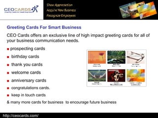 Greeting Cards For Smart Business   CEO Cards offers an exclusive line of high impact greeting cards for all of your business communication needs.  ■   prospecting cards  ■   birthday cards  ■   thank you cards  ■   welcome cards  ■   anniversary cards  ■   congratulations cards.  ■   keep in touch cards  & many more cards for business  to encourage future business  http://ceocards.com/ 