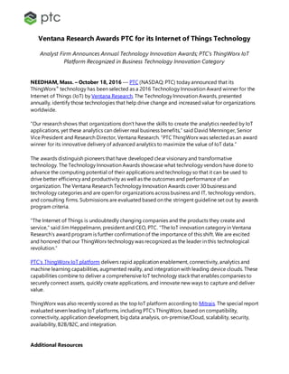 Ventana Research Awards PTC for its Internet of Things Technology
Analyst Firm Announces Annual Technology Innovation Awards; PTC’s ThingWorx IoT
Platform Recognized in Business Technology Innovation Category
NEEDHAM, Mass. – October 18, 2016 –– PTC (NASDAQ: PTC) today announced that its
ThingWorx®
technology has been selected as a 2016 Technology Innovation Award winner for the
Internet of Things (IoT) by Ventana Research. The Technology Innovation Awards, presented
annually, identify those technologies that help drive change and increased value for organizations
worldwide.
“Our research shows that organizations don’t have the skills to create the analytics needed by IoT
applications, yet these analytics can deliver real business benefits,” said David Menninger, Senior
Vice President and Research Director, Ventana Research. “PTC ThingWorx was selected as an award
winner for its innovative delivery of advanced analytics to maximize the value of IoT data.”
The awards distinguish pioneers that have developed clear visionary and transformative
technology. The Technology Innovation Awards showcase what technology vendors have done to
advance the computing potential of their applications and technology so that it can be used to
drive better efficiency and productivity as well as the outcomes and performance of an
organization. The Ventana Research Technology Innovation Awards cover 30 business and
technology categories and are open for organizations across business and IT, technology vendors,
and consulting firms. Submissions are evaluated based on the stringent guideline set out by awards
program criteria.
“The Internet of Things is undoubtedly changing companies and the products they create and
service,” said Jim Heppelmann, president and CEO, PTC. “The IoT innovation category in Ventana
Research’s award program is further confirmation of the importance of this shift. We are excited
and honored that our ThingWorx technology was recognized as the leader in this technological
revolution.”
PTC’s ThingWorx IoT platform delivers rapid application enablement, connectivity, analytics and
machine learning capabilities, augmented reality, and integration with leading device clouds. These
capabilities combine to deliver a comprehensive IoT technology stack that enables companies to
securely connect assets, quickly create applications, and innovate new ways to capture and deliver
value.
ThingWorx was also recently scored as the top IoT platform according to Mitrais. The special report
evaluated seven leading IoT platforms, including PTC’s ThingWorx, based on compatibility,
connectivity, application development, big data analysis, on-premise/Cloud, scalability, security,
availability, B2B/B2C, and integration.
Additional Resources
 