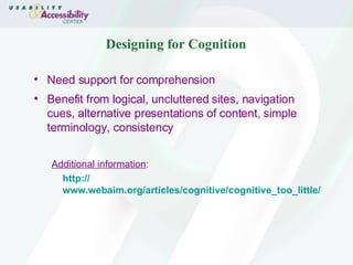 Designing for Cognition Need support for comprehension Benefit from logical, uncluttered sites, navigation cues, alternative presentations of content, simple terminology, consistency Additional information : http:// www.webaim.org/articles/cognitive/cognitive_too_little / 