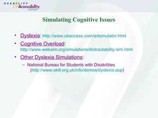 Simulating Cognitive Issues Dyslexia :   http://www.ubaccess.com/artsimulator.html Cognitive Overload :   http://www.webaim.org/simulations/distractability-sim.html Other Dyslexia Simulations : National Bureau for Students with Disabilities  ( http:// www.skill.org.uk/info/demos/dyslexia.asp ) 