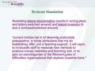 Dyslexia Simulation Illustrating  lateral disorientation  (words in wrong place and letters switched around) and  lateral inversion  (b and d confused/switched around) "current micltae het in of diwennig praticularly pratcipiatino, in tohse stintiutions that not do bratitiollnay offer unit a 'leanirng-ruppost', it will vepro to invaluadle staff to medcrae new mehtosb to pruboce crouse matrelias and teaching and, or to gain an stannbigunder of the ffiberent pytes of bifficulties roganizational that dsylexic tsuednts have."  