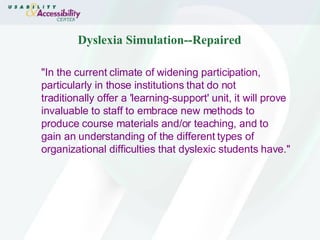 Dyslexia Simulation--Repaired "In the current climate of widening participation, particularly in those institutions that do not traditionally offer a 'learning-support' unit, it will prove invaluable to staff to embrace new methods to produce course materials and/or teaching, and to gain an understanding of the different types of organizational difficulties that dyslexic students have."  