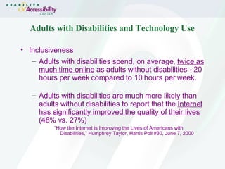 Adults with Disabilities and Technology Use Inclusiveness Adults with disabilities spend, on average,  twice as much time online  as adults without disabilities - 20 hours per week compared to 10 hours per week. Adults with disabilities are much more likely than adults without disabilities to report that the  Internet has significantly improved the quality of their lives  (48% vs. 27%) “ How the Internet is Improving the Lives of Americans with Disabilities,” Humphrey Taylor, Harris Poll #30, June 7, 2000 