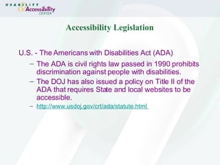 Accessibility Legislation U.S. - The Americans with Disabilities Act (ADA) The ADA is civil rights law passed in 1990 prohibits discrimination against people with disabilities.  The DOJ has also issued a policy on Title II of the ADA that requires State and local websites to be accessible.   http://www.usdoj.gov/crt/ada/statute.html   