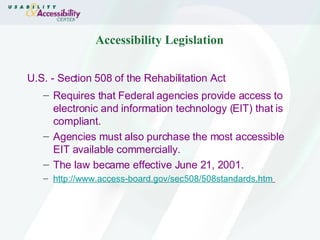 Accessibility Legislation U.S. - Section 508 of the Rehabilitation Act Requires that Federal agencies provide access to electronic and information technology (EIT) that is compliant. Agencies must also purchase the most accessible EIT available commercially. The law became effective June 21, 2001. http://www.access-board.gov/sec508/508standards.htm   
