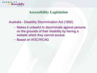 Accessibility Legislation Australia -  Disability Discrimination Act (1992) Makes it unlawful to discriminate against persons on the grounds of their disability by having a website which they cannot access. Based on W3C/WCAG   