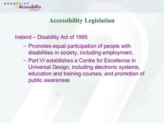 Accessibility Legislation Ireland – Disability Act of 1995 Promotes equal participation of people with disabilities in society, including employment. Part VI establishes a Centre for Excellence in Universal Design, including electronic systems, education and training courses, and promotion of public awareness 