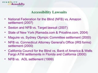 Accessibility Lawsuits National Federation for the Blind (NFB) vs. Amazon settlement (2007) Sexton and NFB vs. Target lawsuit (2007) State of New York (Ramada.com & Priceline.com, 2004)   Maguire vs. Sydney Olympic Committee settlement (2000) NFB vs. Connecticut Attorney General’s Office (IRS forms) settlement (2000) California Council for the Blind vs. Bank of America & Wells Fargo ATM settlements in Florida and California (2000) NFB vs.  AOL settlement (1999) 