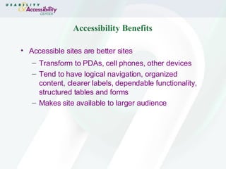 Accessibility Benefits Accessible sites are better sites Transform to PDAs, cell phones, other devices Tend to have logical navigation, organized content, clearer labels, dependable functionality, structured tables and forms Makes site available to larger audience 