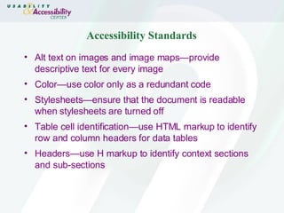Accessibility Standards Alt text on images and image maps—provide descriptive text for every image  Color—use color only as a redundant code Stylesheets—ensure that the document is readable when stylesheets are turned off Table cell identification—use HTML markup to identify row and column headers for data tables Headers—use H markup to identify context sections and sub-sections 